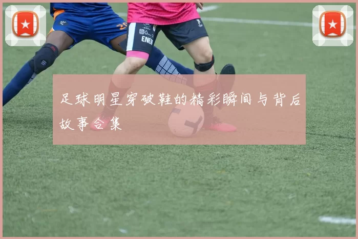 足球明星穿破鞋的精彩瞬间与背后故事合集