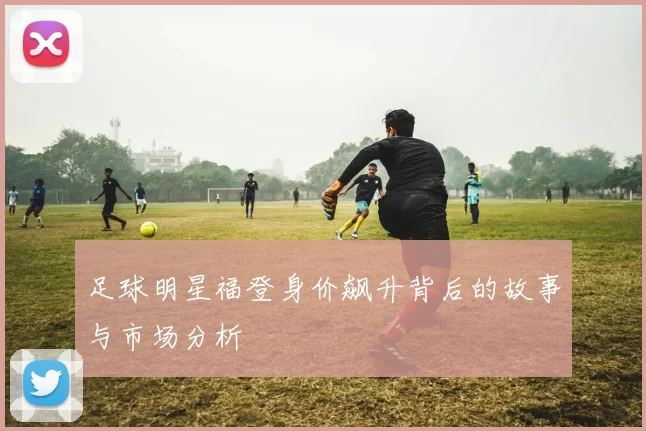 足球明星福登身价飙升背后的故事与市场分析