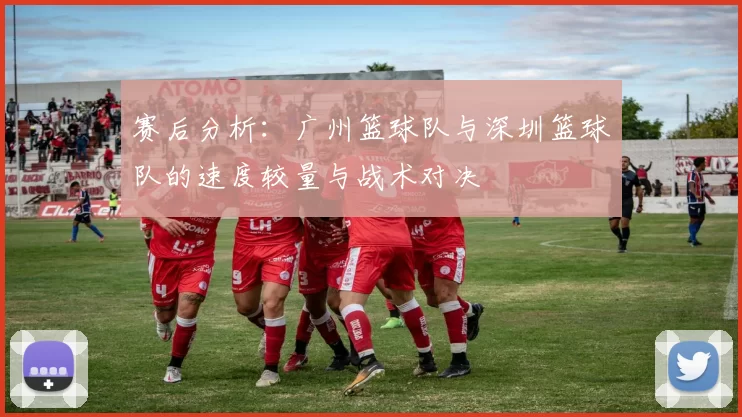 赛后分析：广州篮球队与深圳篮球队的速度较量与战术对决