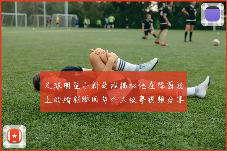 足球明星小新是谁揭秘他在绿茵场上的精彩瞬间与个人故事视频分享