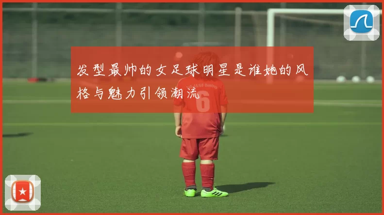 发型最帅的女足球明星是谁她的风格与魅力引领潮流