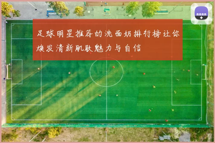 足球明星推荐的洗面奶排行榜让你焕发清新肌肤魅力与自信