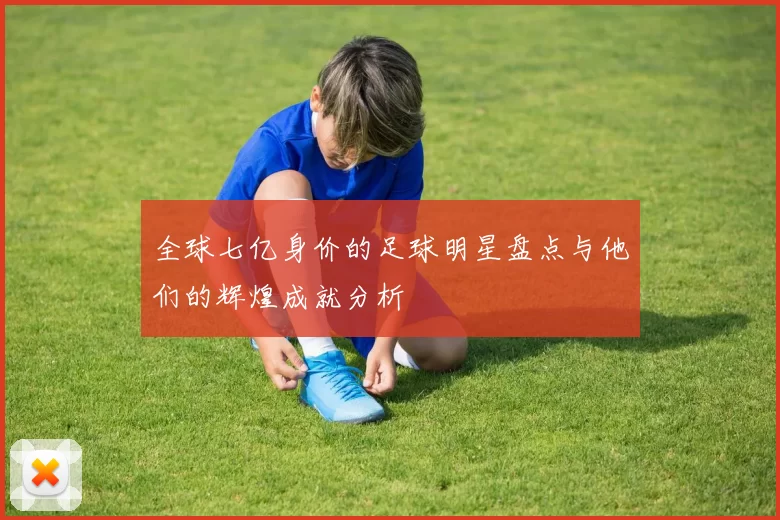 全球七亿身价的足球明星盘点与他们的辉煌成就分析