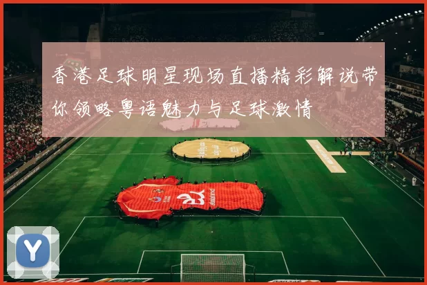 香港足球明星现场直播精彩解说带你领略粤语魅力与足球激情
