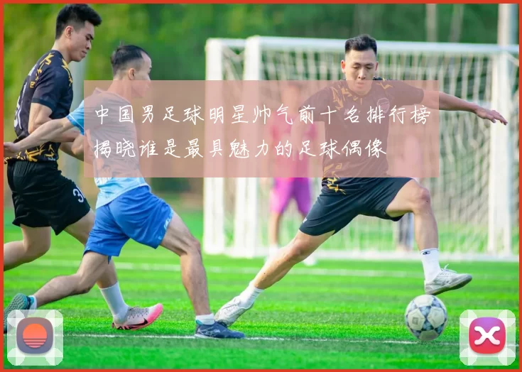中国男足球明星帅气前十名排行榜揭晓谁是最具魅力的足球偶像