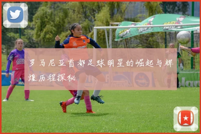 罗马尼亚首都足球明星的崛起与辉煌历程探秘