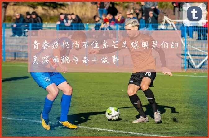 青春痘也挡不住光芒足球明星们的真实面貌与奋斗故事