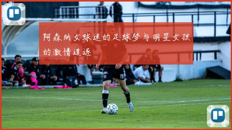 阿森纳女球迷的足球梦与明星女孩的激情追逐