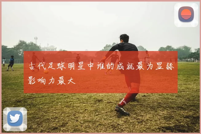 古代足球明星中谁的成就最为显赫影响力最大
