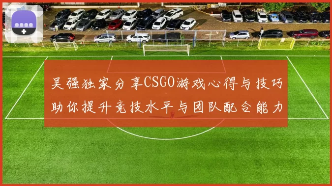 吴强独家分享CSGO游戏心得与技巧助你提升竞技水平与团队配合能力