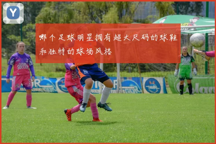 哪个足球明星拥有超大尺码的球鞋和独特的球场风格