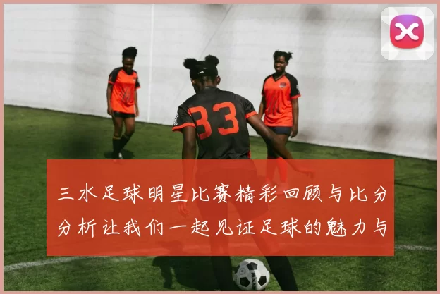 三水足球明星比赛精彩回顾与比分分析让我们一起见证足球的魅力与激情