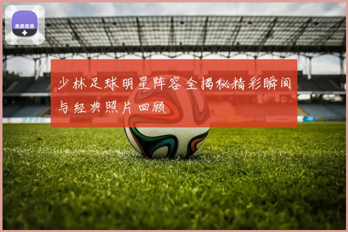 少林足球明星阵容全揭秘精彩瞬间与经典照片回顾