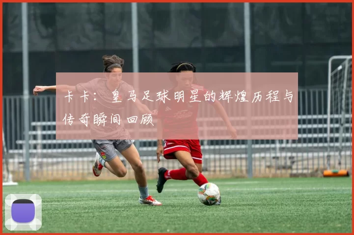 卡卡：皇马足球明星的辉煌历程与传奇瞬间回顾