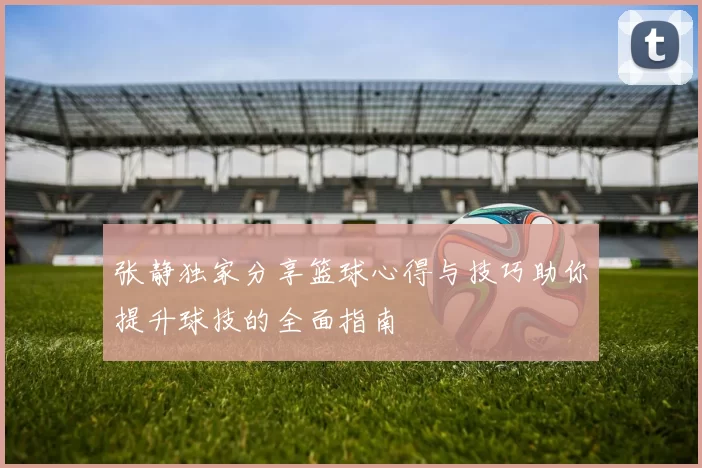 张静独家分享篮球心得与技巧助你提升球技的全面指南