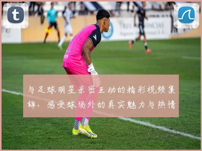 与足球明星亲密互动的精彩视频集锦，感受球场外的真实魅力与热情