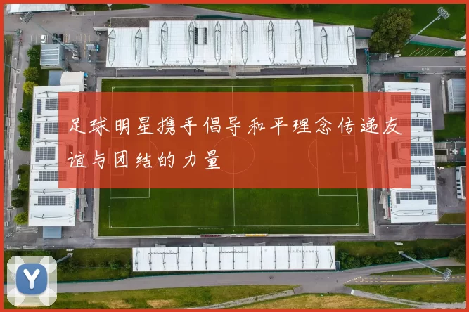 足球明星携手倡导和平理念传递友谊与团结的力量