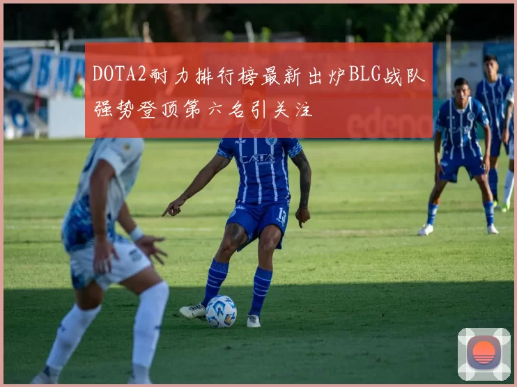 DOTA2耐力排行榜最新出炉BLG战队强势登顶第六名引关注