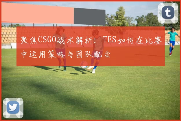 聚焦CSGO战术解析：TES如何在比赛中运用策略与团队配合