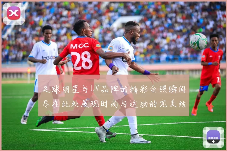 足球明星与LV品牌的精彩合照瞬间尽在此处展现时尚与运动的完美结合
