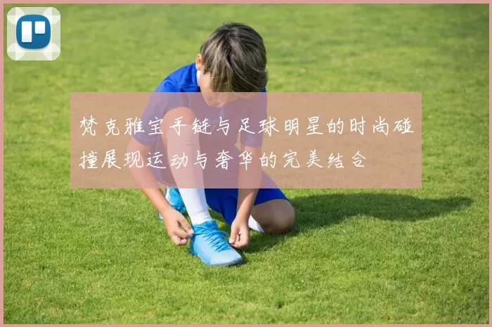 梵克雅宝手链与足球明星的时尚碰撞展现运动与奢华的完美结合