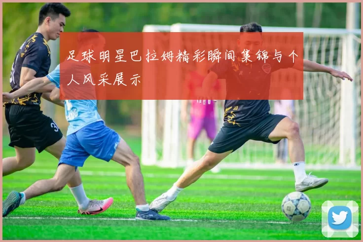 足球明星巴拉姆精彩瞬间集锦与个人风采展示