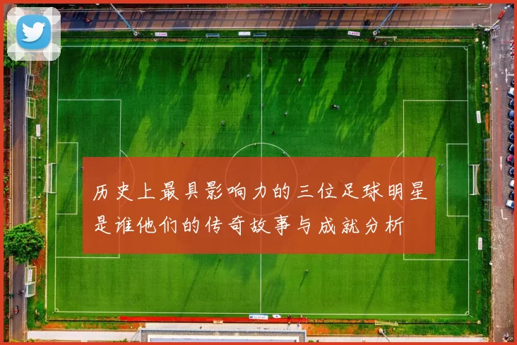 历史上最具影响力的三位足球明星是谁他们的传奇故事与成就分析