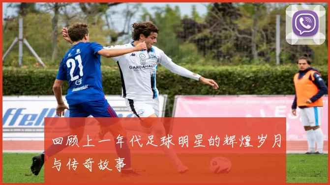 回顾上一年代足球明星的辉煌岁月与传奇故事