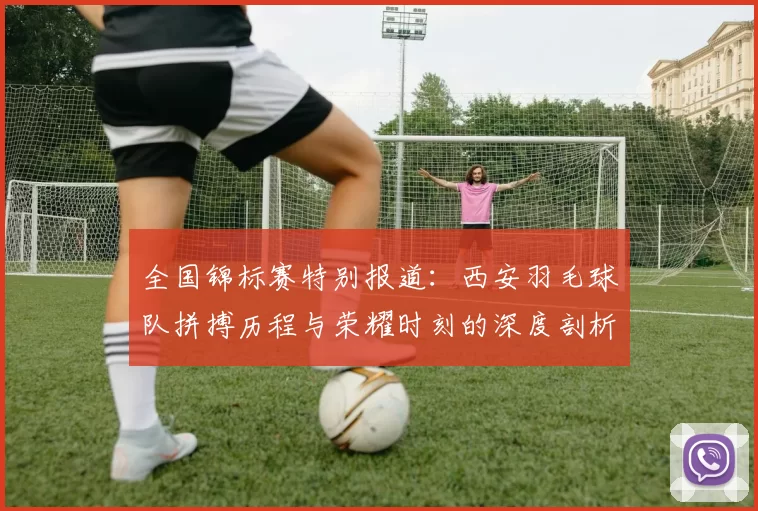全国锦标赛特别报道：西安羽毛球队拼搏历程与荣耀时刻的深度剖析