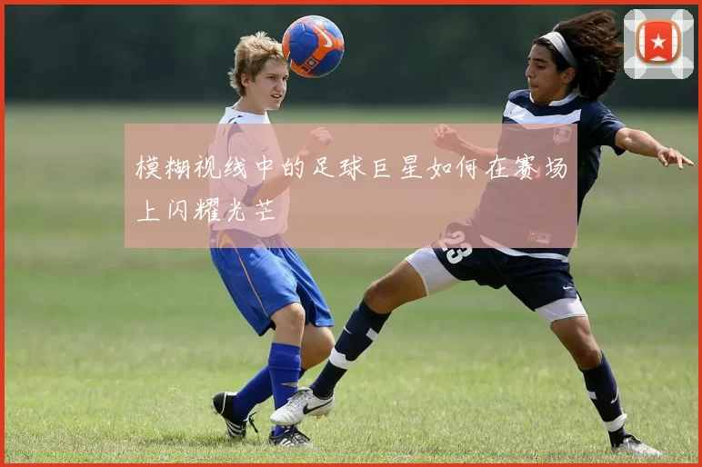 模糊视线中的足球巨星如何在赛场上闪耀光芒