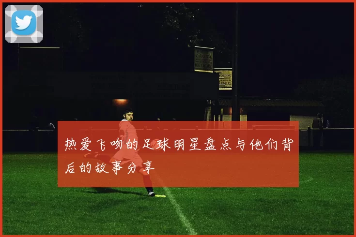 热爱飞吻的足球明星盘点与他们背后的故事分享