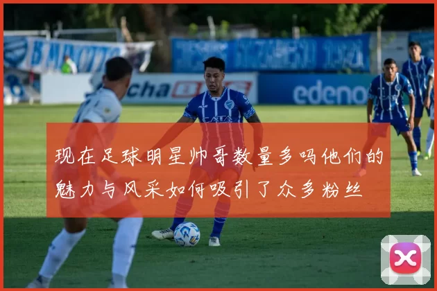 现在足球明星帅哥数量多吗他们的魅力与风采如何吸引了众多粉丝