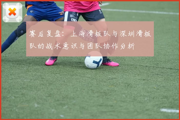 赛后复盘：上海滑板队与深圳滑板队的战术意识与团队协作分析