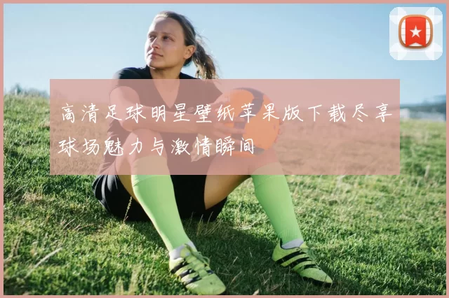 高清足球明星壁纸苹果版下载尽享球场魅力与激情瞬间