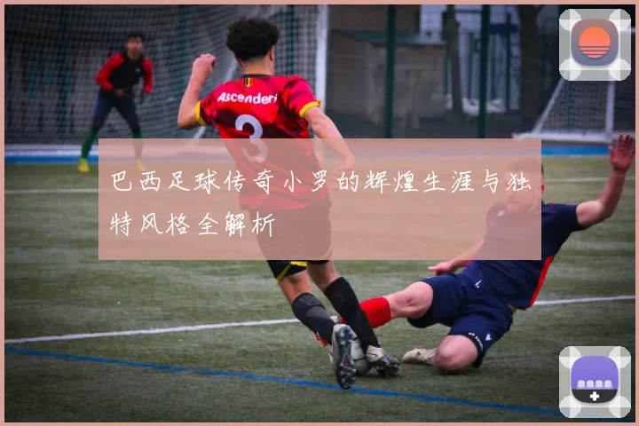 巴西足球传奇小罗的辉煌生涯与独特风格全解析