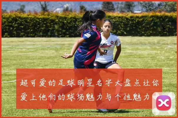 超可爱的足球明星名字大盘点让你爱上他们的球场魅力与个性魅力