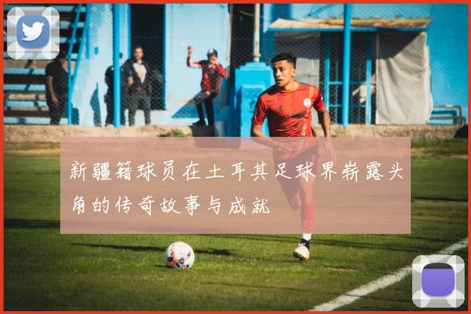 新疆籍球员在土耳其足球界崭露头角的传奇故事与成就