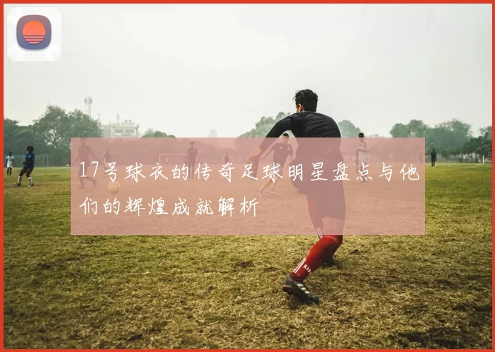 17号球衣的传奇足球明星盘点与他们的辉煌成就解析