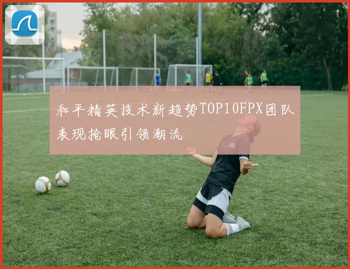 和平精英技术新趋势TOP10FPX团队表现抢眼引领潮流