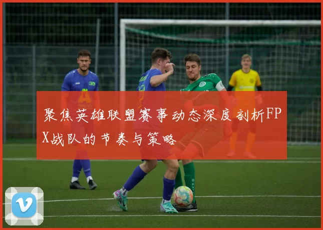 聚焦英雄联盟赛事动态深度剖析FPX战队的节奏与策略