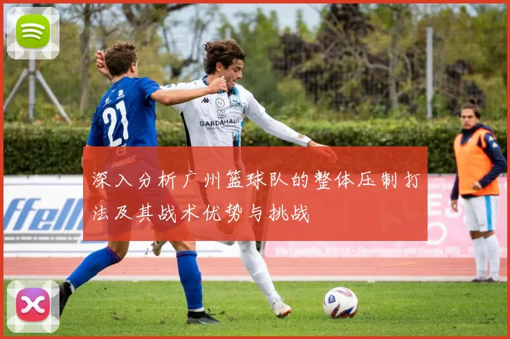 深入分析广州篮球队的整体压制打法及其战术优势与挑战