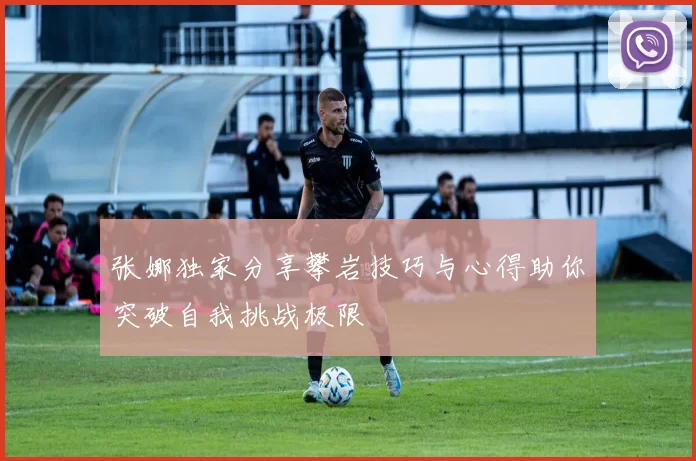 张娜独家分享攀岩技巧与心得助你突破自我挑战极限