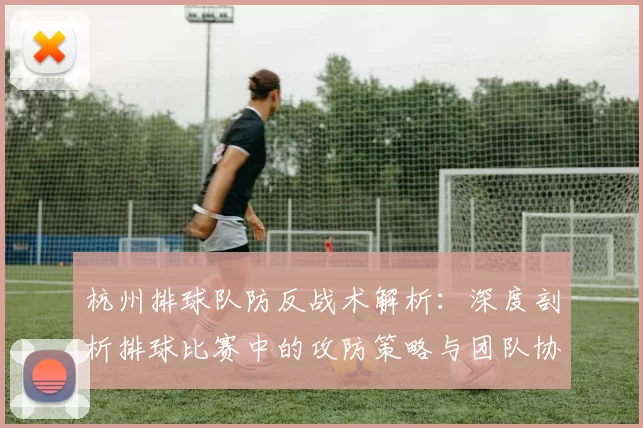 杭州排球队防反战术解析：深度剖析排球比赛中的攻防策略与团队协作