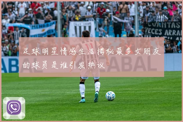 足球明星情感生活揭秘最多女朋友的球员是谁引发热议
