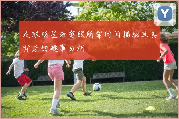 足球明星考驾照所需时间揭秘及其背后的趣事分析