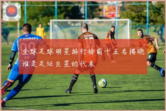 全球足球明星排行榜前十五名揭晓谁是足坛巨星的代表