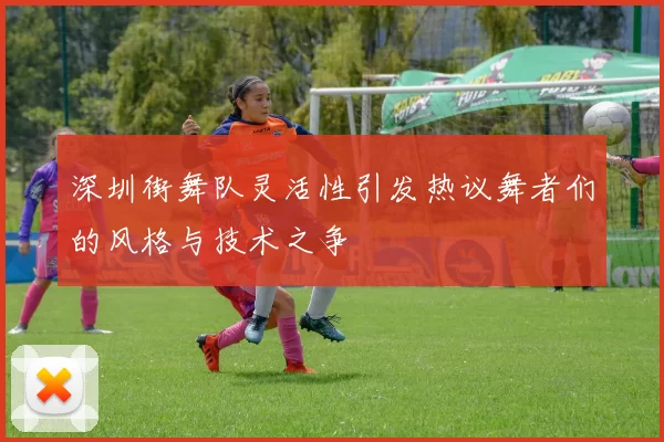 深圳街舞队灵活性引发热议舞者们的风格与技术之争
