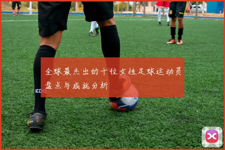 全球最杰出的十位女性足球运动员盘点与成就分析