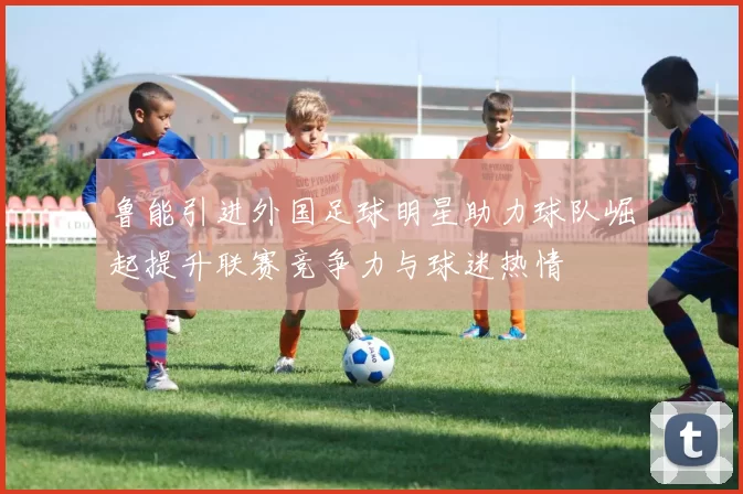 鲁能引进外国足球明星助力球队崛起提升联赛竞争力与球迷热情