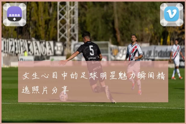 女生心目中的足球明星魅力瞬间精选照片分享
